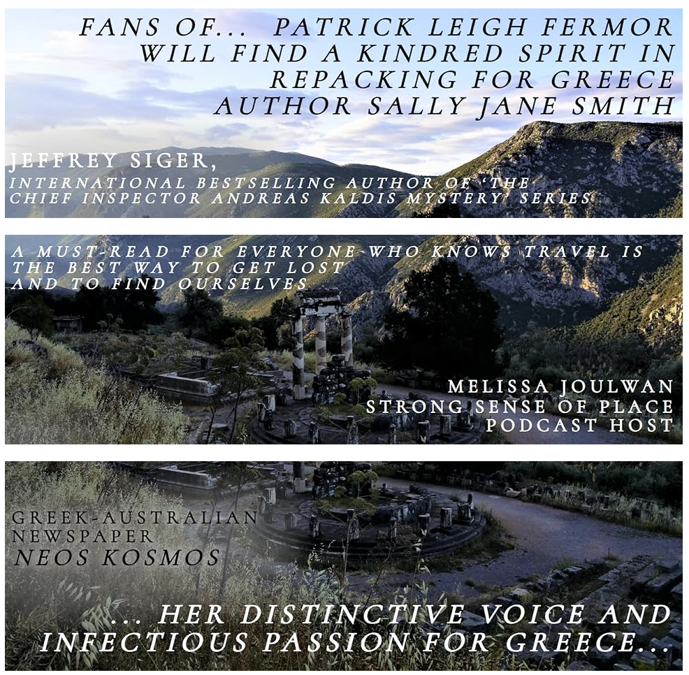 An early morning scene at Delphi. The photo is sliced into three, with a bit of clumsy overlap.  Superimposed text on the three sections reads:

1. Fans of legendary UK travel-writer… Patrick Leigh Fermor, will find a kindred spirit in Repacking for Greece author Sally Jane Smith. Jeffrey Siger, international bestselling author of the Chief Inspector Andreas Kaldis Mystery series.

2. A must-read for everyone who knows travel is the best way to get lost and to find ourselves. Melissa Joulwan, Strong Sense of Place podcast host.

3. … her distinctive voice and infectious passion for Greece…Greek Australian newspaper Neos Kosmos.
