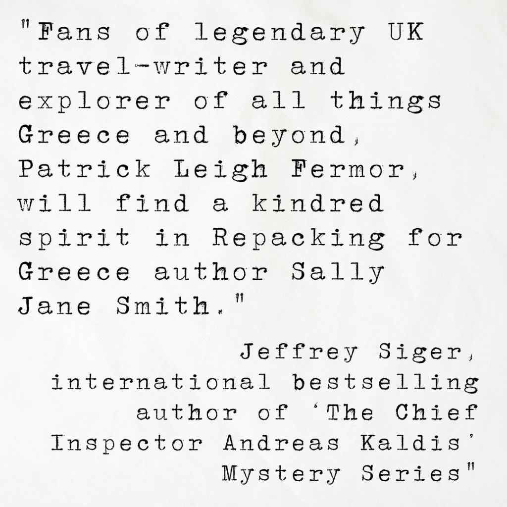 Quote card from international bestselling author Jeffrey Siger reading Fans of legendary UK travel-writer and explorer of all things Greece and beyond, Patrick Leigh Fermor, will find a kindred spirit in Repacking for Greece author Sally Jane Smith.
